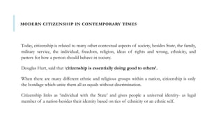 MODERN CITIZENSHIP IN CONTEMPORARY TIMES
Today, citizenship is related to many other contextual aspects of society, besides State, the family,
military service, the individual, freedom, religion, ideas of rights and wrong, ethnicity, and
patters for how a person should behave in society.
Douglas Hurt, said that ‘citizenship is essentially doing good to others’.
When there are many different ethnic and religious groups within a nation, citizenship is only
the bondage which unite them all as equals without discrimination.
Citizenship links as ‘individual with the State’ and gives people a universal identity- as legal
member of a nation-besides their identity based on ties of ethnicity or an ethnic self.
 