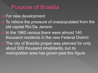  For new development
 To relieve the pressure of overpopulated from the
old capital Rio De Janerio
 In the 1960 census there were almost 140
thousand residents in the new Federal District
 The city of Brasília proper was planned for only
about 500 thousand inhabitants, but its
metropolitan area has grown past this figure
 
