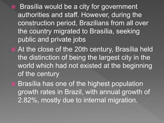  Brasília would be a city for government
authorities and staff. However, during the
construction period, Brazilians from all over
the country migrated to Brasília, seeking
public and private jobs
 At the close of the 20th century, Brasília held
the distinction of being the largest city in the
world which had not existed at the beginning
of the century
 Brasília has one of the highest population
growth rates in Brazil, with annual growth of
2.82%, mostly due to internal migration.
 