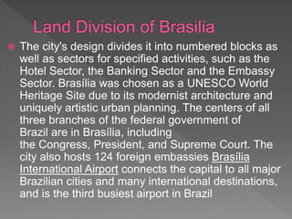  The city's design divides it into numbered blocks as
well as sectors for specified activities, such as the
Hotel Sector, the Banking Sector and the Embassy
Sector. Brasília was chosen as a UNESCO World
Heritage Site due to its modernist architecture and
uniquely artistic urban planning. The centers of all
three branches of the federal government of
Brazil are in Brasília, including
the Congress, President, and Supreme Court. The
city also hosts 124 foreign embassies Brasília
International Airport connects the capital to all major
Brazilian cities and many international destinations,
and is the third busiest airport in Brazil
 