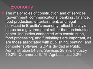  The major roles of construction and of services
(government, communications, banking , finance,
food production, entertainment, and legal
services) in Brasília's economy reflect the city's
status as a governmental rather than an industrial
center. Industries connected with construction,
food processing, and furnishings are important, as
are those associated with publishing, printing, and
computer software. GDP is divided in Public
Administration 54.8%, Services 28.7%, Industry
10.2%, Commerce 6.1%, Agribusiness 0.2%
 