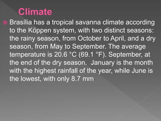  Brasília has a tropical savanna climate according
to the Köppen system, with two distinct seasons:
the rainy season, from October to April, and a dry
season, from May to September. The average
temperature is 20.6 °C (69.1 °F). September, at
the end of the dry season. January is the month
with the highest rainfall of the year, while June is
the lowest, with only 8.7 mm
 