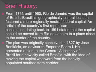  From 1763 until 1960, Rio de Janeiro was the capital
of Brazil . Brasília's geographically central location
fostered a more regionally neutral federal capital. An
article of the country's first republican
constitution dating back to 1891 stated that the capital
should be moved from Rio de Janeiro to a place close
to the center of the country.
 The plan was originally conceived in 1827 by José
Bonifácio, an advisor to Emperor Pedro I. He
presented a plan to the General Assembly of
Brazil for a new city called Brasília, with the idea of
moving the capital westward from the heavily
populated southeastern corridor
 