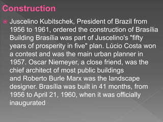  Juscelino Kubitschek, President of Brazil from
1956 to 1961, ordered the construction of Brasília
Building Brasília was part of Juscelino's "fifty
years of prosperity in five" plan. Lúcio Costa won
a contest and was the main urban planner in
1957. Oscar Niemeyer, a close friend, was the
chief architect of most public buildings
and Roberto Burle Marx was the landscape
designer. Brasília was built in 41 months, from
1956 to April 21, 1960, when it was officially
inaugurated
 
