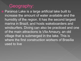 Paranoá Lake is a large artificial lake built to
increase the amount of water available and the
humidity of the region. It has the second largest
marina in Brazil, and hosts wakeboarders and
windsurfers. Diving can also be practiced and one
of the main attractions is Vila Amaury, an old
village that is submerged in the lake. This is
where the first construction workers of Brasília
used to live
 