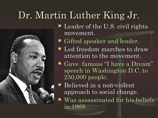 Dr. Martin Luther King Jr.
           Leader of the U.S. civil rights
            movement.
           Gifted speaker and leader.
           Led freedom marches to draw
            attention to the movement.
           Gave famous “I have a Dream”
            speech in Washington D.C. to
            250,000 people.
           Believed in a non-violent
            approach to social change.
           Was assassinated for his beliefs
            in 1968.
 