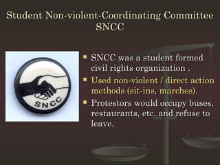 Student Non-violent-Coordinating Committee
                  SNCC

                  SNCC was a student formed
                   civil rights organization .
                  Used non-violent / direct action
                   methods (sit-ins, marches).
                  Protestors would occupy buses,
                   restaurants, etc. and refuse to
                   leave.
 