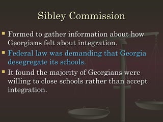 Sibley Commission
   Formed to gather information about how
    Georgians felt about integration.
   Federal law was demanding that Georgia
    desegregate its schools.
   It found the majority of Georgians were
    willing to close schools rather than accept
    integration.
 