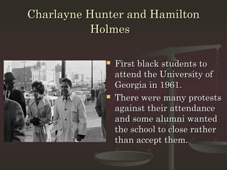Charlayne Hunter and Hamilton
           Holmes

                First black students to
                 attend the University of
                 Georgia in 1961.
                There were many protests
                 against their attendance
                 and some alumni wanted
                 the school to close rather
                 than accept them.
 