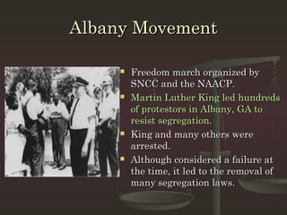 Albany Movement

        Freedom march organized by
         SNCC and the NAACP.
        Martin Luther King led hundreds
         of protestors in Albany, GA to
         resist segregation.
        King and many others were
         arrested.
        Although considered a failure at
         the time, it led to the removal of
         many segregation laws.
 