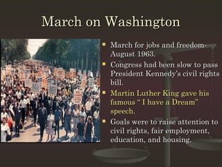 March on Washington
           March for jobs and freedom-
            August 1963.
           Congress had been slow to pass
            President Kennedy’s civil rights
            bill.
           Martin Luther King gave his
            famous “ I have a Dream”
            speech.
           Goals were to raise attention to
            civil rights, fair employment,
            education, and housing.
 
