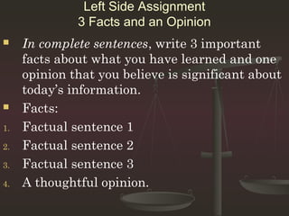 Left Side Assignment
              3 Facts and an Opinion
    In complete sentences, write 3 important
     facts about what you have learned and one
     opinion that you believe is significant about
     today’s information.
    Facts:
1.   Factual sentence 1
2.   Factual sentence 2
3.   Factual sentence 3
4.   A thoughtful opinion.
 