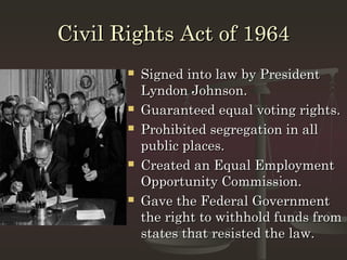 Civil Rights Act of 1964
          Signed into law by President
           Lyndon Johnson.
          Guaranteed equal voting rights.
          Prohibited segregation in all
           public places.
          Created an Equal Employment
           Opportunity Commission.
          Gave the Federal Government
           the right to withhold funds from
           states that resisted the law.
 