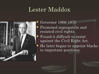 Lester Maddox
     Governor 1966-1970
     Promoted segregation and
      resisted civil rights.
     Found it difficult to resist
      against the Civil Right Act.
     He later began to appoint blacks
      to important positions.
 