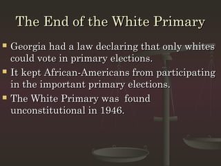 The End of the White Primary
   Georgia had a law declaring that only whites
    could vote in primary elections.
   It kept African-Americans from participating
    in the important primary elections.
   The White Primary was found
    unconstitutional in 1946.
 