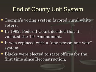 End of County Unit System
   Georgia’s voting system favored rural white
    voters.
   In 1962, Federal Court decided that it
    violated the 14th Amendment.
   It was replaced with a “one person-one vote”
    system.
   Blacks were elected to state offices for the
    first time since Reconstruction.
 