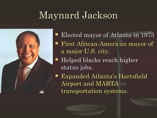 Maynard Jackson
      Elected mayor of Atlanta in 1973
      First African-American mayor of
       a major U.S. city.
      Helped blacks reach higher
       status jobs.
      Expanded Atlanta’s Hartsfield
       Airport and MARTA
       transportation systems.
 