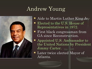 Andrew Young
     Aide to Martin Luther King Jr.
     Elected to the U.S. House of
      Representatives in 1972.
     First black congressman from
      GA since Reconstruction.
     Appointed U.S. Ambassador to
      the United Nations by President
      Jimmy Carter.
     Later twice elected Mayor of
      Atlanta.
 