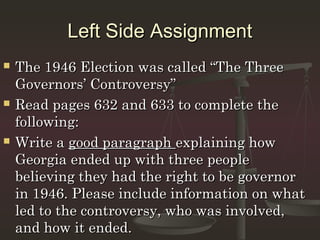 Left Side Assignment
   The 1946 Election was called “The Three
    Governors’ Controversy”
   Read pages 632 and 633 to complete the
    following:
   Write a good paragraph explaining how
    Georgia ended up with three people
    believing they had the right to be governor
    in 1946. Please include information on what
    led to the controversy, who was involved,
    and how it ended.
 