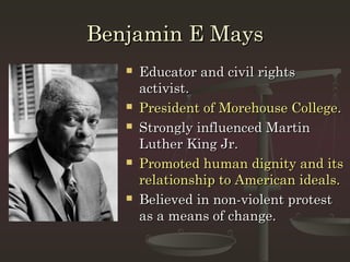 Benjamin E Mays
      Educator and civil rights
       activist.
      President of Morehouse College.
      Strongly influenced Martin
       Luther King Jr.
      Promoted human dignity and its
       relationship to American ideals.
      Believed in non-violent protest
       as a means of change.
 