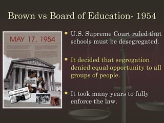 Brown vs Board of Education- 1954
               U.S. Supreme Court ruled that
                schools must be desegregated.

               It decided that segregation
                denied equal opportunity to all
                groups of people.

               It took many years to fully
                enforce the law.
 