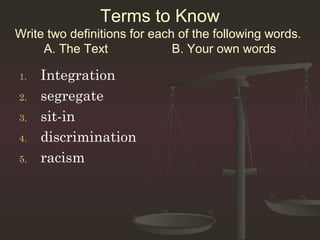 Terms to Know
Write two definitions for each of the following words.
     A. The Text              B. Your own words

1.   Integration
2.   segregate
3.   sit-in
4.   discrimination
5.   racism
 