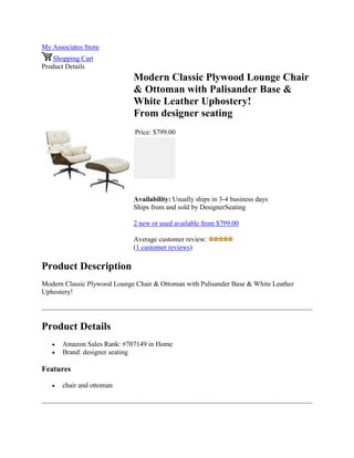 My Associates Store
Shopping Cart
Product Details
Modern Classic Plywood Lounge Chair
& Ottoman with Palisander Base &
White Leather Uphostery!
From designer seating
Price: $799.00
Availability: Usually ships in 3-4 business days
Ships from and sold by DesignerSeating
2 new or used available from $799.00
Average customer review:
(1 customer reviews)
Product Description
Modern Classic Plywood Lounge Chair & Ottoman with Palisander Base & White Leather
Uphostery!
Product Details
 Amazon Sales Rank: #707149 in Home
 Brand: designer seating
Features
 chair and ottoman
 