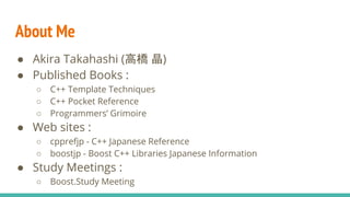 ● Akira Takahashi (高橋 晶)
● Published Books :
○ C++ Template Techniques
○ C++ Pocket Reference
○ Programmers’ Grimoire
● Web sites :
○ cpprefjp - C++ Japanese Reference
○ boostjp - Boost C++ Libraries Japanese Information
● Study Meetings :
○ Boost.Study Meeting
About Me
 