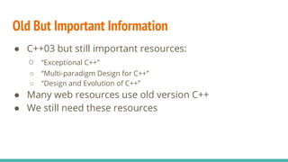 ● C++03 but still important resources:
○ “Exceptional C++”
○ “Multi-paradigm Design for C++”
○ “Design and Evolution of C++”
● Many web resources use old version C++
● We still need these resources
Old But Important Information
 