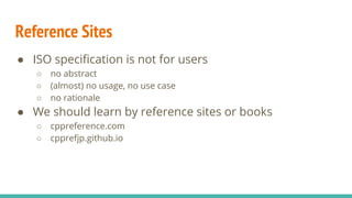 ● ISO specification is not for users
○ no abstract
○ (almost) no usage, no use case
○ no rationale
● We should learn by reference sites or books
○ cppreference.com
○ cpprefjp.github.io
Reference Sites
 