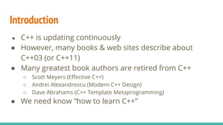 ● C++ is updating continuously
● However, many books & web sites describe about
C++03 (or C++11)
● Many greatest book authors are retired from C++
○ Scott Meyers (Effective C++)
○ Andrei Alexandrescu (Modern C++ Design)
○ Dave Abrahams (C++ Template Metaprogramming)
● We need know “how to learn C++”
Introduction
 