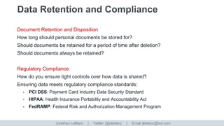 Document Retention and Disposition
How long should personal documents be stored for?
Should documents be retained for a period of time after deletion?
Should documents always be retained?
Regulatory Compliance
How do you ensure tight controls over how data is shared?
Ensuring data meets regulatory compliance standards:
• PCI DSS: Payment Card Industry Data Security Standard
• HIPAA: Health Insurance Portability and Accountability Act
• FedRAMP: Federal Risk and Authorization Management Program
Jonathan LeBlanc. | Twitter: @jcleblanc | Email: jleblanc@box.com
 