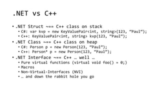 .NET vs C++ 
• .NET Struct ~== C++ class on stack 
• C#: var kvp = new KeyValuePair<int, string>(123, “Paul”); 
• C++: KeyValuePair<int, string> kvp(123, “Paul”); 
• .NET Class ~== C++ class on heap 
• C#: Person p = new Person(123, “Paul”); 
• C++: Person* p = new Person(123, “Paul”); 
• .NET Interface ~== C++ … well … 
• Pure virtual functions (virtual void foo() = 0;) 
• Macros 
• Non-Virtual-Interfaces (NVI) 
• … and down the rabbit hole you go 
 