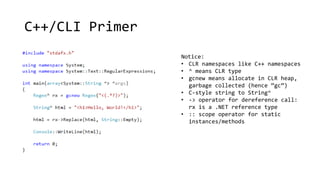 C++/CLI Primer 
Notice: 
• CLR namespaces like C++ namespaces 
• ^ means CLR type 
• gcnew means allocate in CLR heap, 
garbage collected (hence “gc”) 
• C-style string to String^ 
• -> operator for dereference call: 
rx is a .NET reference type 
• :: scope operator for static 
instances/methods 
 
