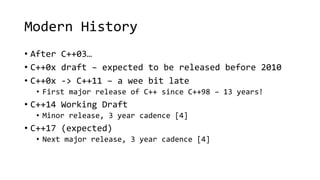 Modern History 
• After C++03… 
• C++0x draft – expected to be released before 2010 
• C++0x -> C++11 – a wee bit late 
• First major release of C++ since C++98 – 13 years! 
• C++14 Working Draft 
• Minor release, 3 year cadence [4] 
• C++17 (expected) 
• Next major release, 3 year cadence [4] 
 