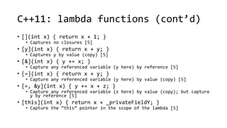 C++11: lambda functions (cont’d) 
• [](int x) { return x + 1; } 
• Captures no closures [5] 
• [y](int x) { return x + y; } 
• Captures y by value (copy) [5] 
• [&](int x) { y += x; } 
• Capture any referenced variable (y here) by reference [5] 
• [=](int x) { return x + y; } 
• Capture any referenced variable (y here) by value (copy) [5] 
• [=, &y](int x) { y += x + z; } 
• Capture any referenced variable (z here) by value (copy); but capture 
y by reference [5] 
• [this](int x) { return x + _privateFieldY; } 
• Capture the “this” pointer in the scope of the lambda [5] 
 