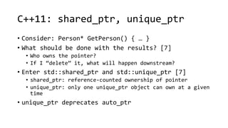 C++11: shared_ptr, unique_ptr 
• Consider: Person* GetPerson() { … } 
• What should be done with the results? [7] 
• Who owns the pointer? 
• If I “delete” it, what will happen downstream? 
• Enter std::shared_ptr and std::unique_ptr [7] 
• shared_ptr: reference-counted ownership of pointer 
• unique_ptr: only one unique_ptr object can own at a given 
time 
• unique_ptr deprecates auto_ptr 
 