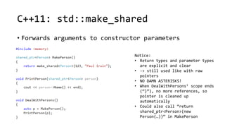 C++11: std::make_shared 
• Forwards arguments to constructor parameters 
Notice: 
• Return types and parameter types 
are explicit and clear 
• -> still used like with raw 
pointers 
• NO DAMN ASTERISKS! 
• When DealWithPersons’ scope ends 
(“}”), no more references, so 
pointer is cleaned up 
automatically 
• Could also call “return 
shared_ptr<Person>(new 
Person(…))” in MakePerson 
 