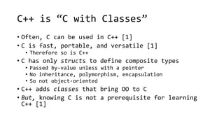 C++ is “C with Classes” 
• Often, C can be used in C++ [1] 
• C is fast, portable, and versatile [1] 
• Therefore so is C++ 
• C has only structs to define composite types 
• Passed by-value unless with a pointer 
• No inheritance, polymorphism, encapsulation 
• So not object-oriented 
• C++ adds classes that bring OO to C 
• But, knowing C is not a prerequisite for learning 
C++ [1] 
 