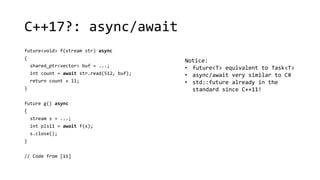 C++17?: async/await 
future<void> f(stream str) async 
{ 
shared_ptr<vector> buf = ...; 
int count = await str.read(512, buf); 
return count + 11; 
} 
future g() async 
{ 
stream s = ...; 
int pls11 = await f(s); 
s.close(); 
} 
// Code from [11] 
Notice: 
• future<T> equivalent to Task<T> 
• async/await very similar to C# 
• std::future already in the 
standard since C++11! 
 