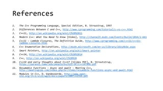 References 
1. The C++ Programming Language, Special Edition, B. Stroustrup, 1997 
2. Differences Between C and C++, http://www.cprogramming.com/tutorial/c-vs-c++.html 
3. C++11, http://en.wikipedia.org/wiki/C%2B%2B11 
4. Modern C++: What You Need To Know [Video], http://channel9.msdn.com/Events/Build/2014/2-661 
5. C++11 – Lambda Closures, The Definitive Guide, http://www.cprogramming.com/c++11/c++11- 
lambda-closures.html 
6. C++ Enumeration Declarations, http://msdn.microsoft.com/en-us/library/2dzy4k6e.aspx 
7. Smart Pointers, http://en.wikipedia.org/wiki/Smart_pointer 
8. C++14, http://en.wikipedia.org/wiki/C%2B%2B14 
9. C++, http://en.wikipedia.org/wiki/C%2B%2B 
10. C++14 and early thoughts about C++17 [Slides PDF], B. Stroutstrup, 
https://parasol.tamu.edu/people/bs/622-GP/C++14TAMU.pdf 
11. Resumable Functions – Async and await – Meeting C++, 
http://meetingcpp.com/index.php/br/items/resumable-functions-async-and-await.html 
12. Modules in C++, D. Vandevoorde, http://www.open-std. 
org/jtc1/sc22/wg21/docs/papers/2007/n2316.pdf 
