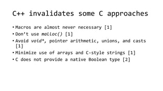 C++ invalidates some C approaches 
• Macros are almost never necessary [1] 
• Don’t use malloc() [1] 
• Avoid void*, pointer arithmetic, unions, and casts 
[1] 
• Minimize use of arrays and C-style strings [1] 
• C does not provide a native Boolean type [2] 
 