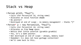 Stack vs Heap 
• Person p(123, “Paul”); 
• Calls ctor Person(int id, string name) 
• Allocates on local function stack 
• No pointer! 
• Destroyed at end of scope – no memory management! – thanks “}” 
• Person* p = new Person(123, “Paul”); 
• Calls ctor Person(int id, string name) 
• Allocates on free heap space 
• Notice that little asterisk (grumble grumble) 
• Yes, it’s a damn pointer. 
• Not destroyed at end of scope – whoops, memory leak! 
• Remember: C++ does not have garbage collection! 
• We’ll come back to this… 
 