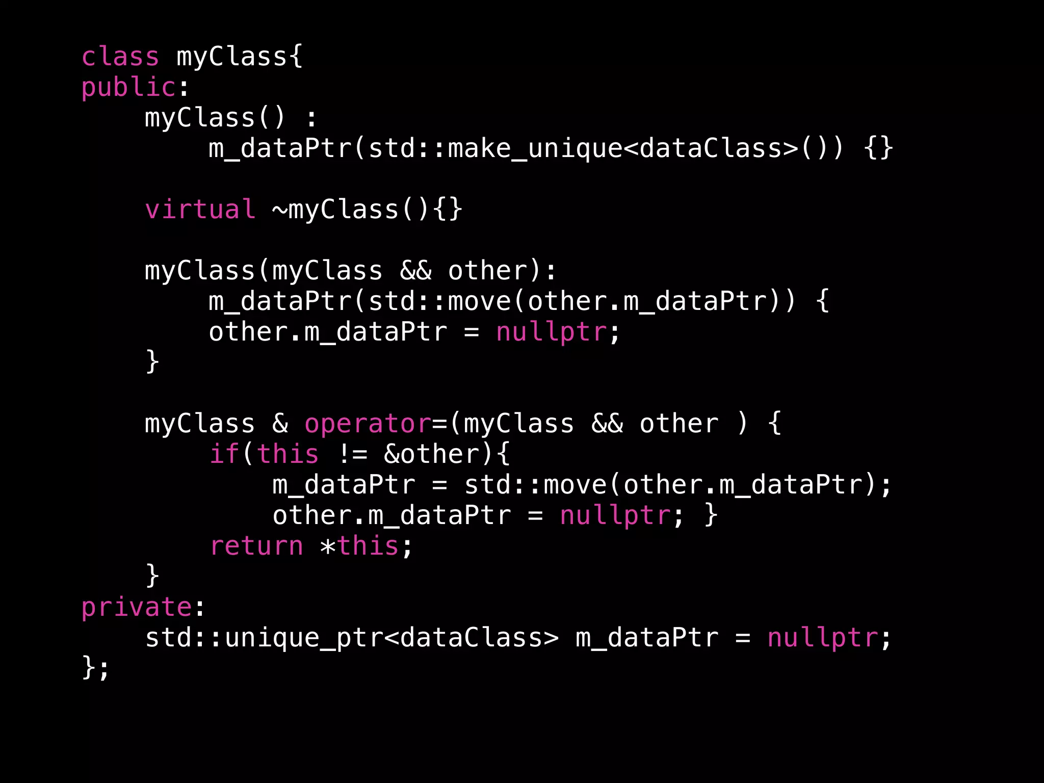 class myClass{
public:
myClass() :
m_dataPtr(std::make_unique<dataClass>()) {}
virtual ~myClass(){}
myClass(myClass && other):
m_dataPtr(std::move(other.m_dataPtr)) {
other.m_dataPtr = nullptr;
}
myClass & operator=(myClass && other ) {
if(this != &other){
m_dataPtr = std::move(other.m_dataPtr);
other.m_dataPtr = nullptr; }
return *this;
}
private:
std::unique_ptr<dataClass> m_dataPtr = nullptr;
};
 