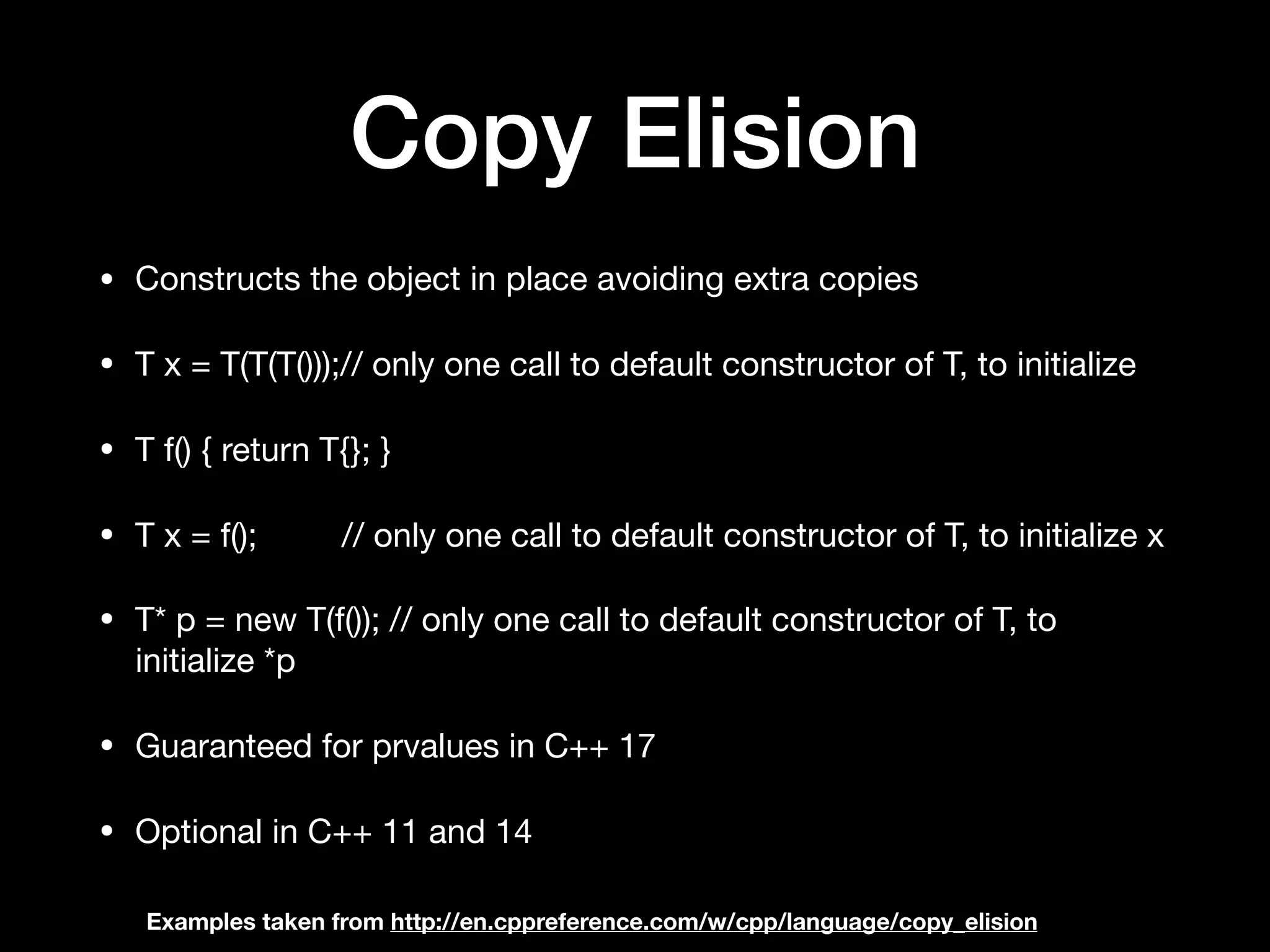 Copy Elision
• Constructs the object in place avoiding extra copies 

• T x = T(T(T()));// only one call to default constructor of T, to initialize 

• T f() { return T{}; }

• T x = f(); // only one call to default constructor of T, to initialize x

• T* p = new T(f()); // only one call to default constructor of T, to
initialize *p

• Guaranteed for prvalues in C++ 17 

• Optional in C++ 11 and 14
Examples taken from http://en.cppreference.com/w/cpp/language/copy_elision
 