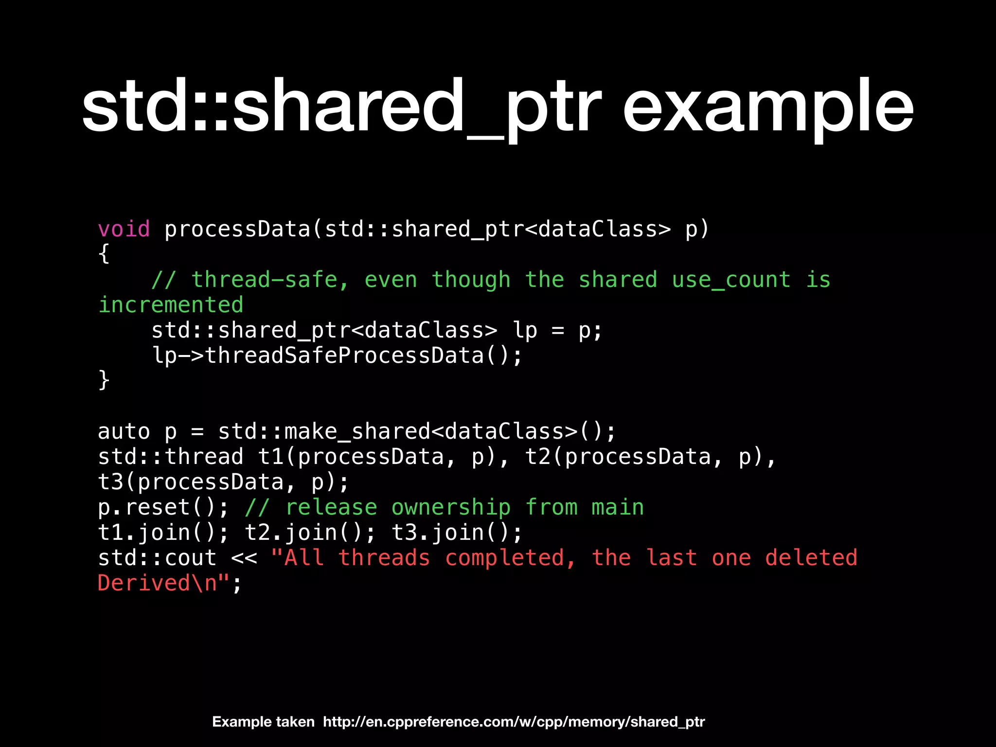 std::shared_ptr example
void processData(std::shared_ptr<dataClass> p)
{
// thread-safe, even though the shared use_count is
incremented
std::shared_ptr<dataClass> lp = p;
lp->threadSafeProcessData();
}
auto p = std::make_shared<dataClass>();
std::thread t1(processData, p), t2(processData, p),
t3(processData, p);
p.reset(); // release ownership from main
t1.join(); t2.join(); t3.join();
std::cout << "All threads completed, the last one deleted
Derivedn";
Example taken http://en.cppreference.com/w/cpp/memory/shared_ptr
 