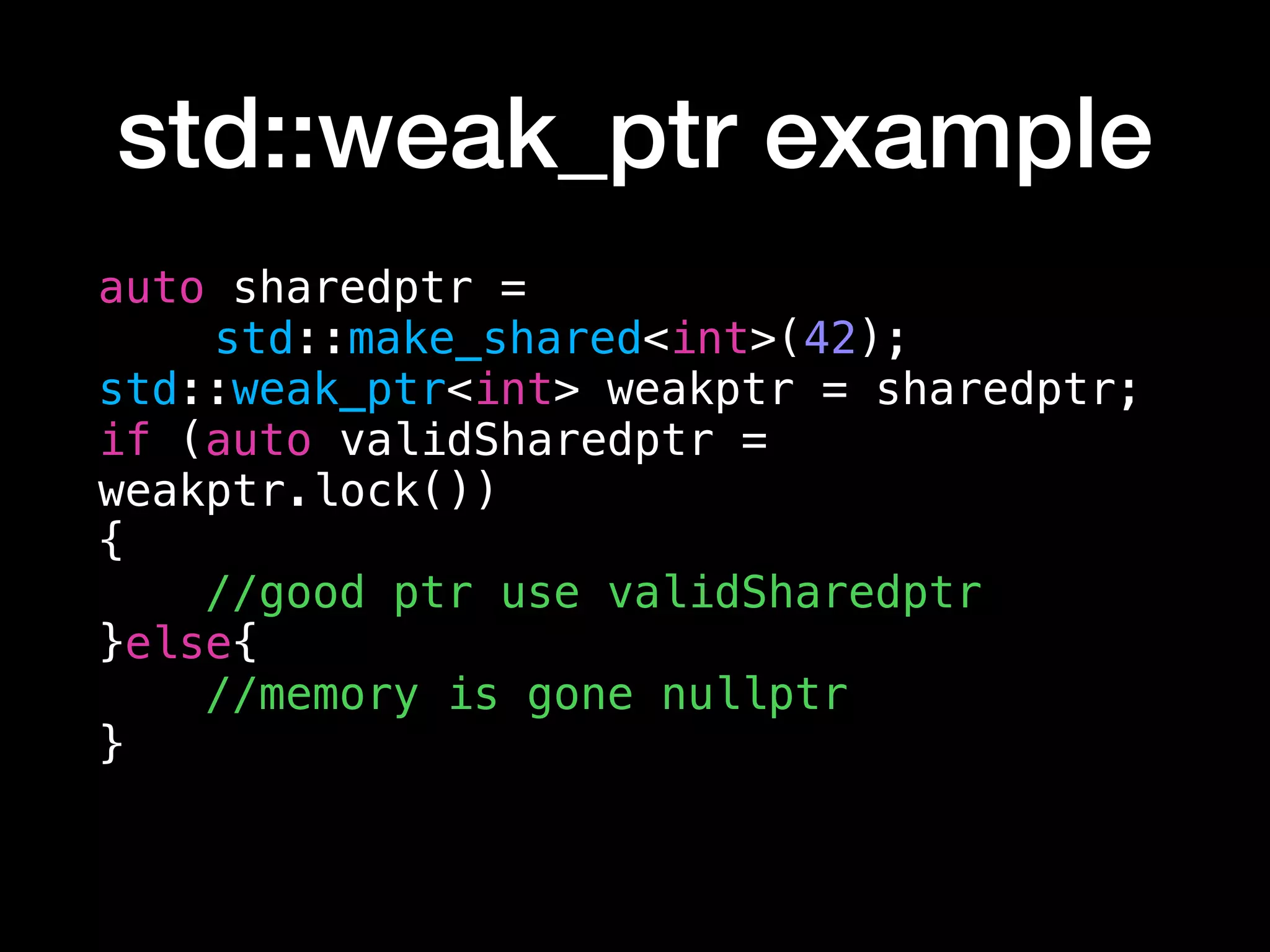std::weak_ptr example
auto sharedptr =
std::make_shared<int>(42);
std::weak_ptr<int> weakptr = sharedptr;
if (auto validSharedptr =
weakptr.lock())
{
//good ptr use validSharedptr
}else{
//memory is gone nullptr
}
 