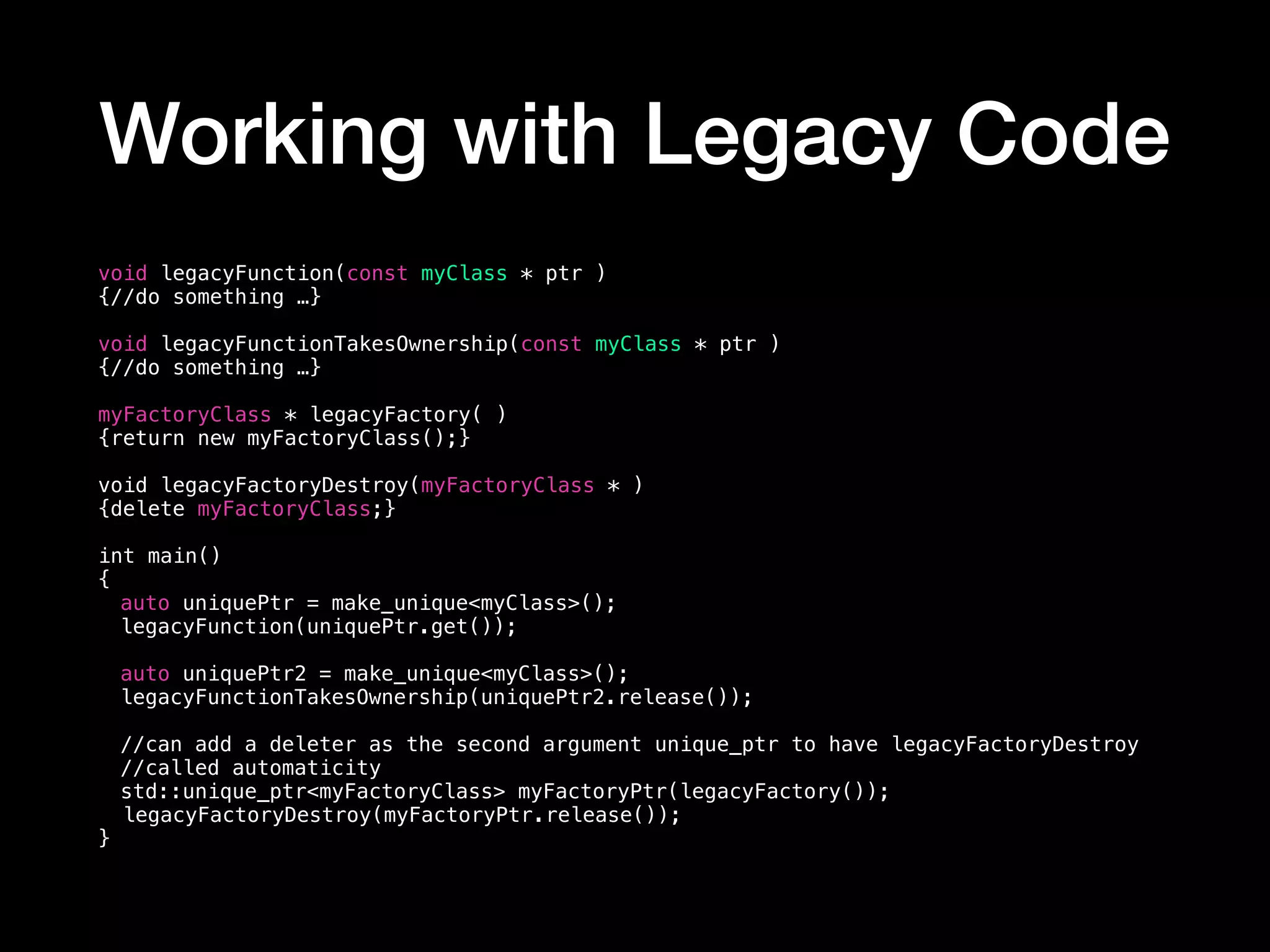 Working with Legacy Code
void legacyFunction(const myClass * ptr )
{//do something …}
void legacyFunctionTakesOwnership(const myClass * ptr )
{//do something …}
myFactoryClass * legacyFactory( )
{return new myFactoryClass();}
void legacyFactoryDestroy(myFactoryClass * )
{delete myFactoryClass;}
int main()
{
auto uniquePtr = make_unique<myClass>();
legacyFunction(uniquePtr.get());
auto uniquePtr2 = make_unique<myClass>();
legacyFunctionTakesOwnership(uniquePtr2.release());
//can add a deleter as the second argument unique_ptr to have legacyFactoryDestroy
//called automaticity
std::unique_ptr<myFactoryClass> myFactoryPtr(legacyFactory());
legacyFactoryDestroy(myFactoryPtr.release());
}
 