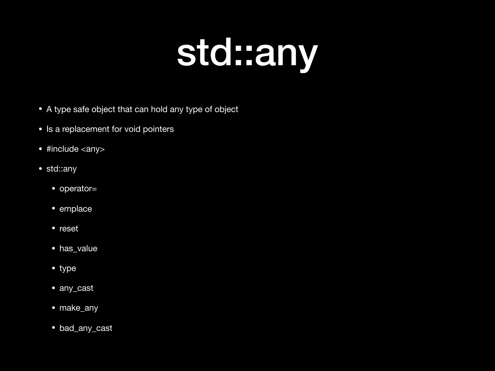 std::any
• A type safe object that can hold any type of object

• Is a replacement for void pointers

• #include <any>

• std::any

• operator=

• emplace

• reset

• has_value

• type

• any_cast

• make_any

• bad_any_cast
 