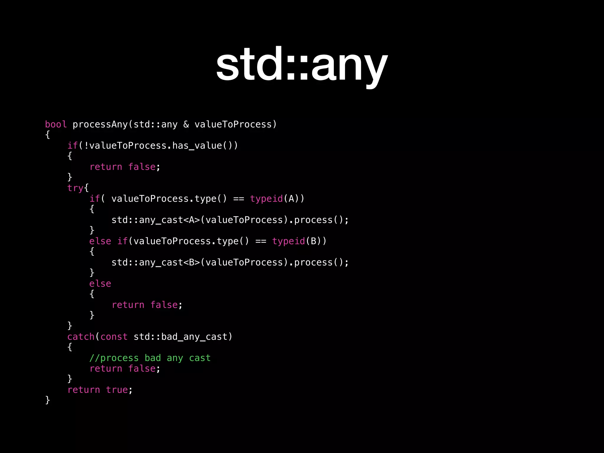 std::any
bool processAny(std::any & valueToProcess)
{
if(!valueToProcess.has_value())
{
return false;
}
try{
if( valueToProcess.type() == typeid(A))
{
std::any_cast<A>(valueToProcess).process();
}
else if(valueToProcess.type() == typeid(B))
{
std::any_cast<B>(valueToProcess).process();
}
else
{
return false;
}
}
catch(const std::bad_any_cast)
{
//process bad any cast
return false;
}
return true;
}
 